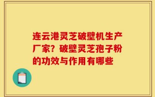 连云港灵芝破壁机生产厂家？破壁灵芝孢子粉的功效与作用有哪些
