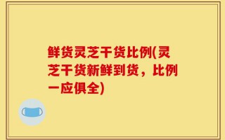 鲜货灵芝干货比例(灵芝干货新鲜到货，比例一应俱全)