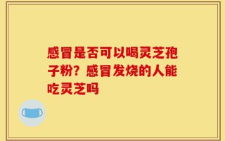 感冒是否可以喝灵芝孢子粉？感冒发烧的人能吃灵芝吗