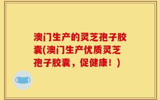 澳门生产的灵芝孢子胶囊(澳门生产优质灵芝孢子胶囊，促健康！)