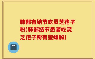 肺部有结节吃灵芝孢子粉(肺部结节患者吃灵芝孢子粉有望缓解)