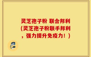 灵芝孢子粉 联合邦利(灵芝孢子粉联手邦利，强力提升免疫力！)