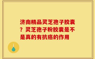 济南精品灵芝孢子胶囊？灵芝孢子粉胶囊是不是真的有抗癌的作用