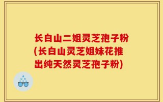 长白山二姐灵芝孢子粉(长白山灵芝姐妹花推出纯天然灵芝孢子粉)