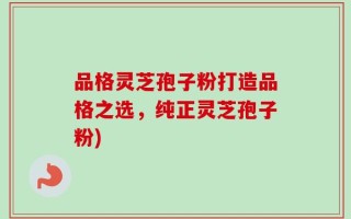 品格灵芝孢子粉打造品格之选，纯正灵芝孢子粉)