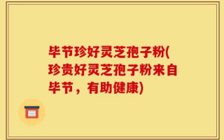 毕节珍好灵芝孢子粉(珍贵好灵芝孢子粉来自毕节，有助健康)
