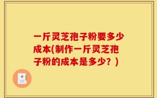一斤灵芝孢子粉要多少成本(制作一斤灵芝孢子粉的成本是多少？)
