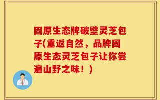 固原生态牌破壁灵芝包子(重返自然，品牌固原生态灵芝包子让你尝遍山野之味！)