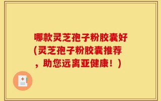 哪款灵芝孢子粉胶囊好(灵芝孢子粉胶囊推荐，助您远离亚健康！)