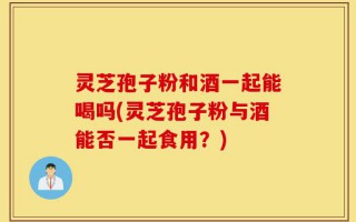 灵芝孢子粉和酒一起能喝吗(灵芝孢子粉与酒能否一起食用？)