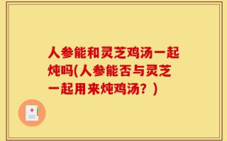 人参能和灵芝鸡汤一起炖吗(人参能否与灵芝一起用来炖鸡汤？)