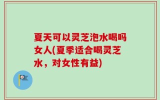 夏天可以灵芝泡水喝吗女人(夏季适合喝灵芝水，对女性有益)