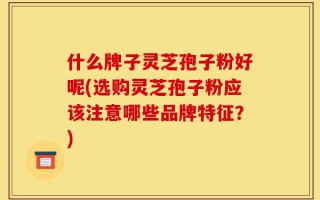 什么牌子灵芝孢子粉好呢(选购灵芝孢子粉应该注意哪些品牌特征？)