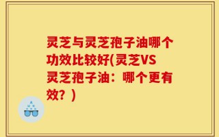 灵芝与灵芝孢子油哪个功效比较好(灵芝VS灵芝孢子油：哪个更有效？)