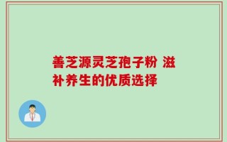 善芝源灵芝孢子粉 滋补养生的优质选择