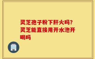 灵芝孢子粉下肝火吗？灵芝能直接用开水泡开喝吗
