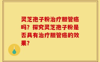 灵芝孢子粉治疗胆管癌吗？探究灵芝孢子粉是否具有治疗胆管癌的效果？