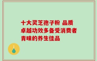 十大灵芝孢子粉 品质卓越功效多备受消费者青睐的养生佳品