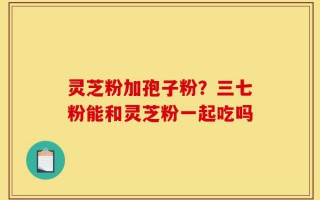 灵芝粉加孢子粉？三七粉能和灵芝粉一起吃吗
