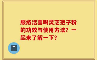 服络活喜喝灵芝孢子粉的功效与使用方法？一起来了解一下？
