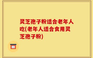 灵芝孢子粉适合老年人吃(老年人适合食用灵芝孢子粉)