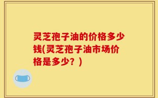 灵芝孢子油的价格多少钱(灵芝孢子油市场价格是多少？)