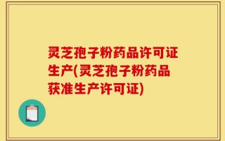 灵芝孢子粉药品许可证生产(灵芝孢子粉药品获准生产许可证)