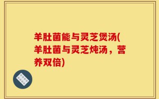 羊肚菌能与灵芝煲汤(羊肚菌与灵芝炖汤，营养双倍)