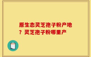 原生态灵芝孢子粉产地？灵芝孢子粉哪里产