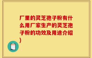 厂里的灵芝孢子粉有什么用厂家生产的灵芝孢子粉的功效及用途介绍)