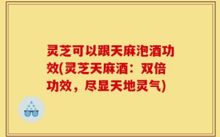 灵芝可以跟天麻泡酒功效(灵芝天麻酒：双倍功效，尽显天地灵气)