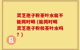灵芝孢子粉茶叶水能不能同时喝 (能同时喝灵芝孢子粉和茶叶水吗？)