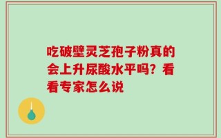 吃破壁灵芝孢子粉真的会上升尿酸水平吗？看看专家怎么说