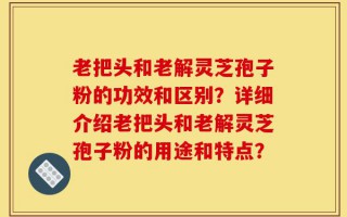 老把头和老解灵芝孢子粉的功效和区别？详细介绍老把头和老解灵芝孢子粉的用途和特点？
