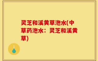 灵芝和溪黄草泡水(中草药泡水：灵芝和溪黄草)
