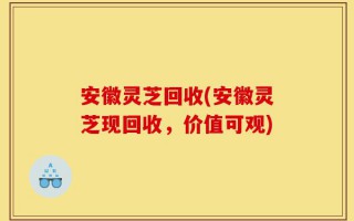安徽灵芝回收(安徽灵芝现回收，价值可观)