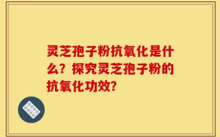 灵芝孢子粉抗氧化是什么？探究灵芝孢子粉的抗氧化功效？