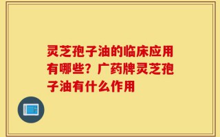 灵芝孢子油的临床应用有哪些？广药牌灵芝孢子油有什么作用