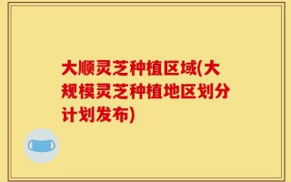大顺灵芝种植区域(大规模灵芝种植地区划分计划发布)