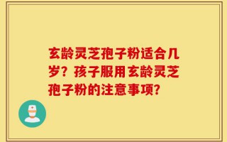 玄龄灵芝孢子粉适合几岁？孩子服用玄龄灵芝孢子粉的注意事项？