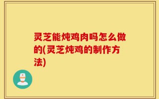 灵芝能炖鸡肉吗怎么做的(灵芝炖鸡的制作方法)