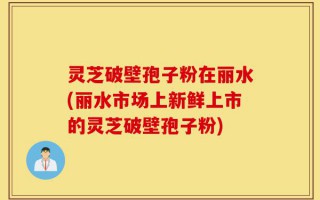 灵芝破壁孢子粉在丽水(丽水市场上新鲜上市的灵芝破壁孢子粉)