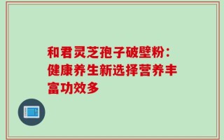 和君灵芝孢子破壁粉：健康养生新选择营养丰富功效多