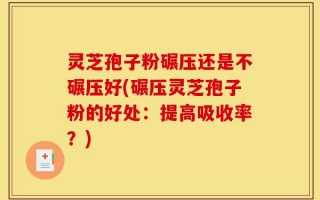灵芝孢子粉碾压还是不碾压好(碾压灵芝孢子粉的好处：提高吸收率？)