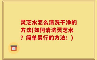 灵芝水怎么清洗干净的方法(如何清洗灵芝水？简单易行的方法！)
