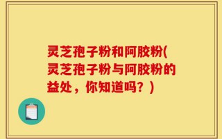 灵芝孢子粉和阿胶粉(灵芝孢子粉与阿胶粉的益处，你知道吗？)