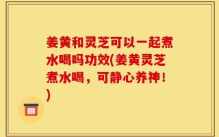 姜黄和灵芝可以一起煮水喝吗功效(姜黄灵芝煮水喝，可静心养神！)
