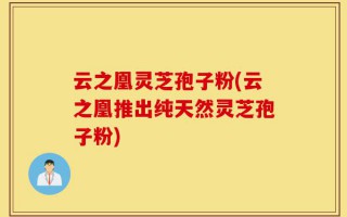 云之凰灵芝孢子粉(云之凰推出纯天然灵芝孢子粉)