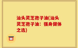汕头灵芝孢子油(汕头灵芝孢子油：强身健体之选)
