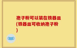 孢子粉可以装在铁器皿(铁器皿可收纳孢子粉)